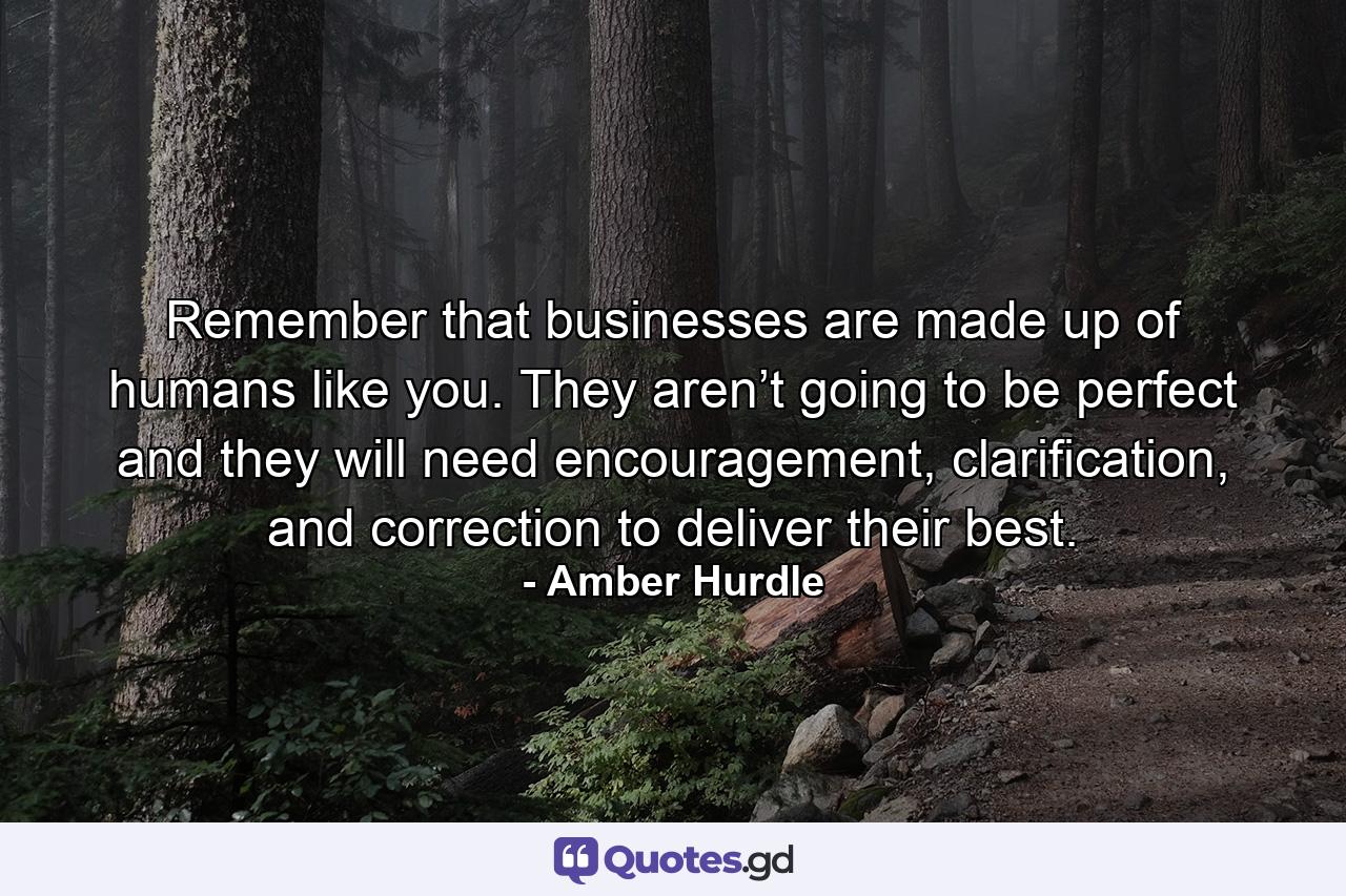 Remember that businesses are made up of humans like you. They aren’t going to be perfect and they will need encouragement, clarification, and correction to deliver their best. - Quote by Amber Hurdle