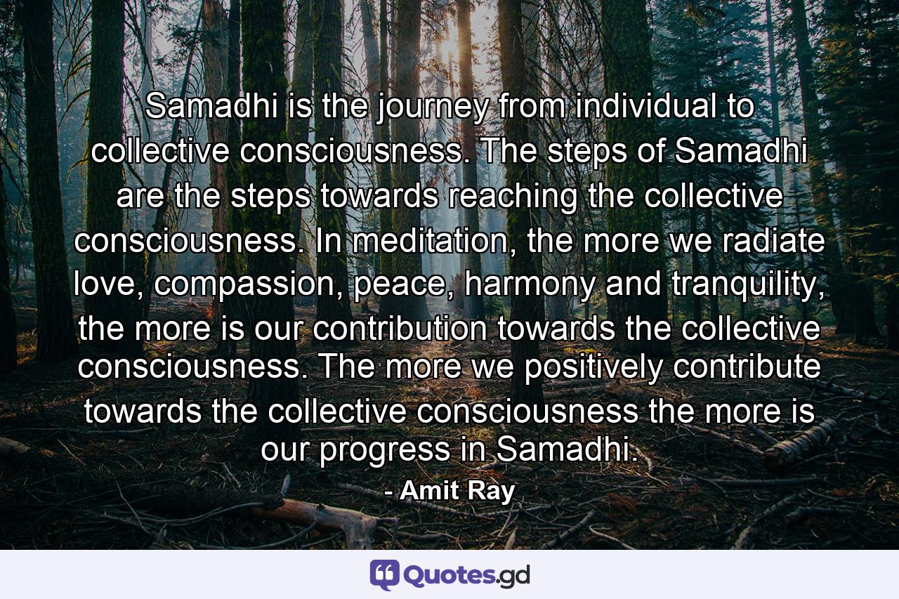 Samadhi is the journey from individual to collective consciousness. The steps of Samadhi are the steps towards reaching the collective consciousness. In meditation, the more we radiate love, compassion, peace, harmony and tranquility, the more is our contribution towards the collective consciousness. The more we positively contribute towards the collective consciousness the more is our progress in Samadhi. - Quote by Amit Ray