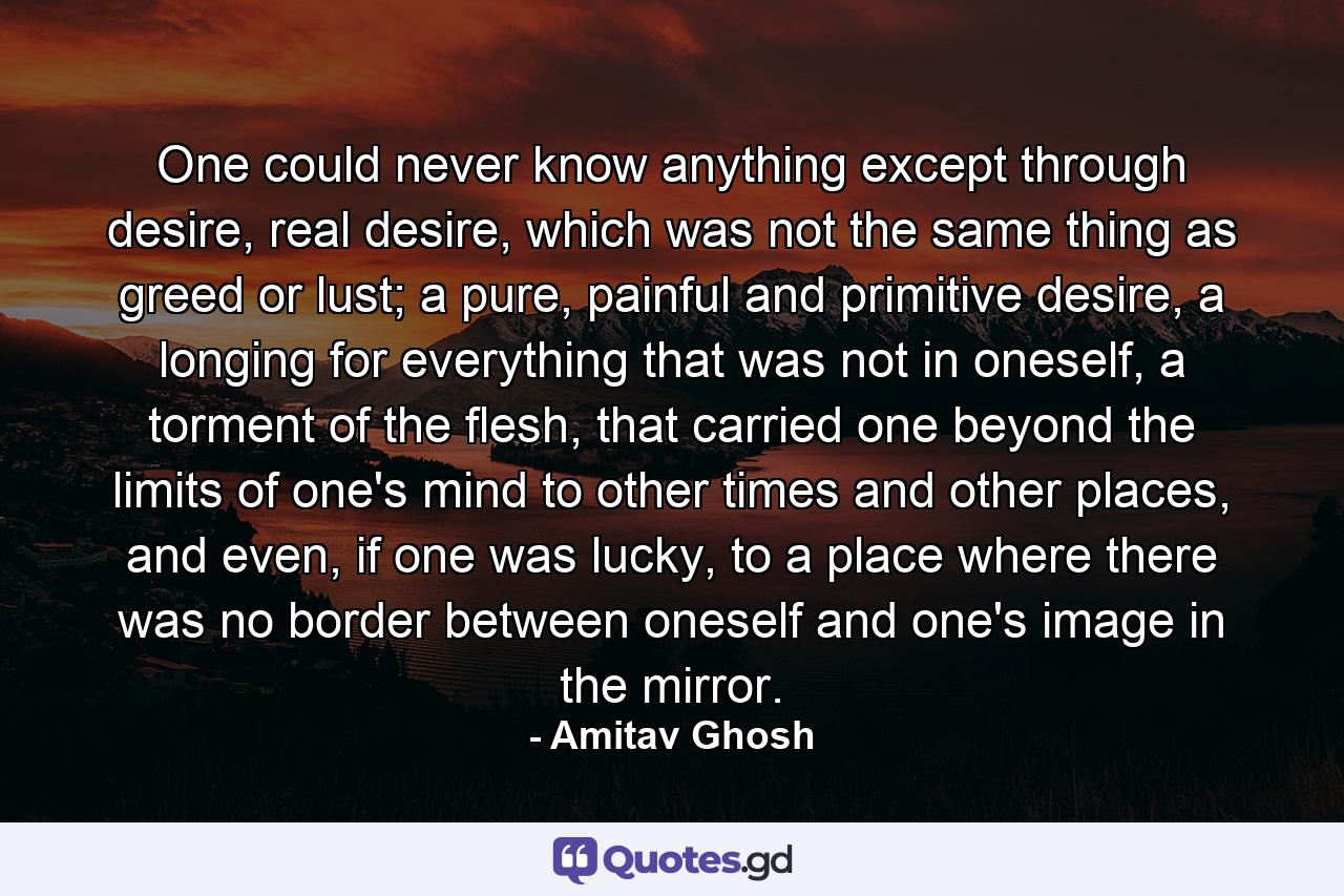 One could never know anything except through desire, real desire, which was not the same thing as greed or lust; a pure, painful and primitive desire, a longing for everything that was not in oneself, a torment of the flesh, that carried one beyond the limits of one's mind to other times and other places, and even, if one was lucky, to a place where there was no border between oneself and one's image in the mirror. - Quote by Amitav Ghosh