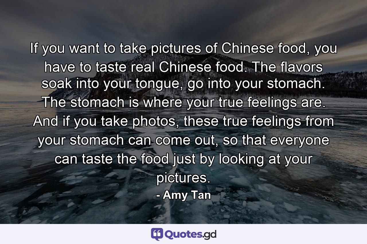 If you want to take pictures of Chinese food, you have to taste real Chinese food. The flavors soak into your tongue, go into your stomach. The stomach is where your true feelings are. And if you take photos, these true feelings from your stomach can come out, so that everyone can taste the food just by looking at your pictures. - Quote by Amy Tan