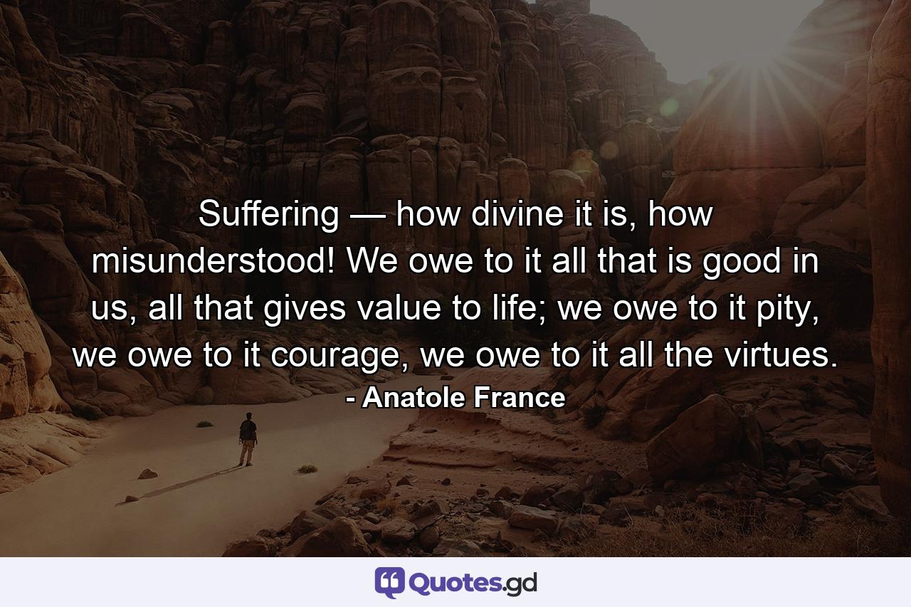 Suffering — how divine it is, how misunderstood! We owe to it all that is good in us, all that gives value to life; we owe to it pity, we owe to it courage, we owe to it all the virtues. - Quote by Anatole France