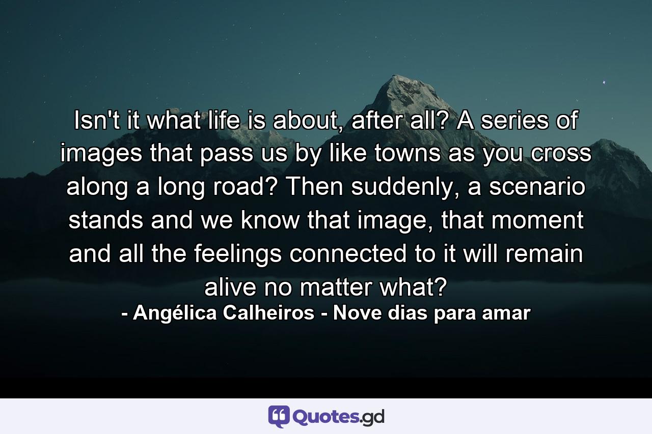 Isn't it what life is about, after all? A series of images that pass us by like towns as you cross along a long road? Then suddenly, a scenario stands and we know that image, that moment and all the feelings connected to it will remain alive no matter what? - Quote by Angélica Calheiros - Nove dias para amar