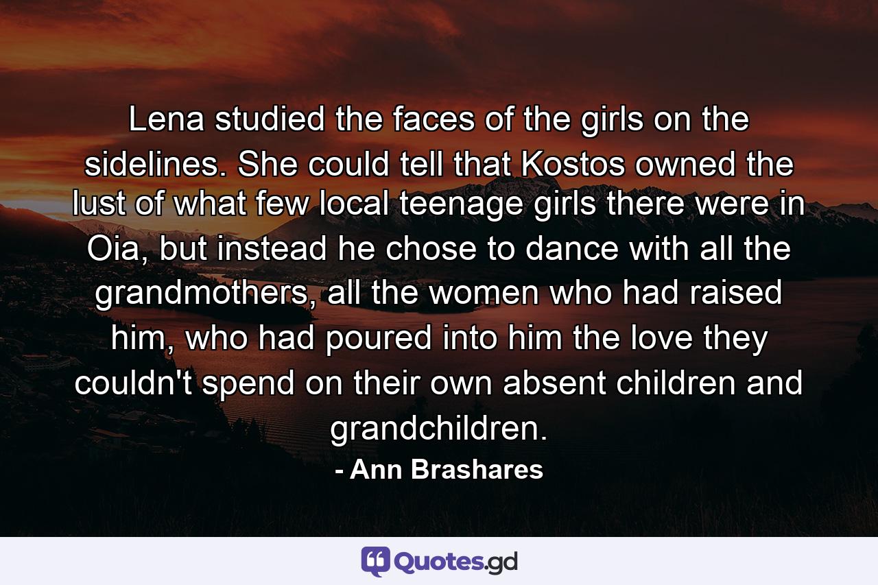 Lena studied the faces of the girls on the sidelines. She could tell that Kostos owned the lust of what few local teenage girls there were in Oia, but instead he chose to dance with all the grandmothers, all the women who had raised him, who had poured into him the love they couldn't spend on their own absent children and grandchildren. - Quote by Ann Brashares