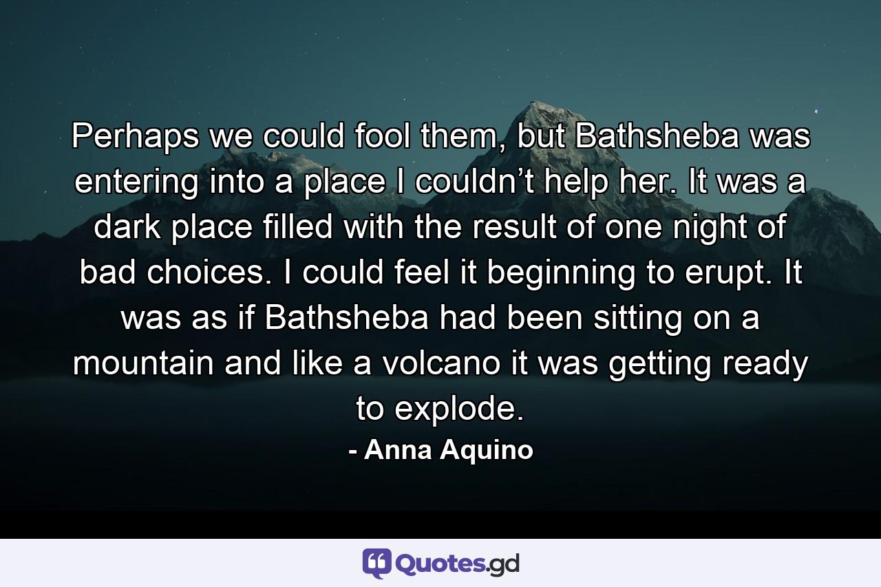 Perhaps we could fool them, but Bathsheba was entering into a place I couldn’t help her. It was a dark place filled with the result of one night of bad choices. I could feel it beginning to erupt. It was as if Bathsheba had been sitting on a mountain and like a volcano it was getting ready to explode. - Quote by Anna Aquino