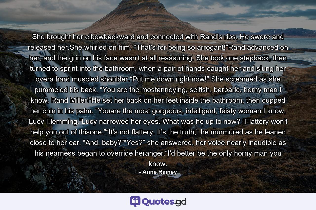 She brought her elbowbackward and connected with Rand’s ribs. He swore and released her.She whirled on him. “That’s for being so arrogant!”Rand advanced on her, and the grin on his face wasn’t at all reassuring. She took one stepback, then turned to sprint into the bathroom, when a pair of hands caught her and slung her overa hard muscled shoulder.“Put me down right now!” She screamed as she pummeled his back. “You are the mostannoying, selfish, barbaric, horny man I know, Rand Miller!”He set her back on her feet inside the bathroom, then cupped her chin in his palm. “Youare the most gorgeous, intelligent, feisty woman I know, Lucy Flemming.”Lucy narrowed her eyes. What was he up to now? “Flattery won’t help you out of thisone.”“It’s not flattery. It’s the truth,” he murmured as he leaned close to her ear. “And, baby?”“Yes?” she answered, her voice nearly inaudible as his nearness began to override heranger.“I’d better be the only horny man you know. - Quote by Anne Rainey