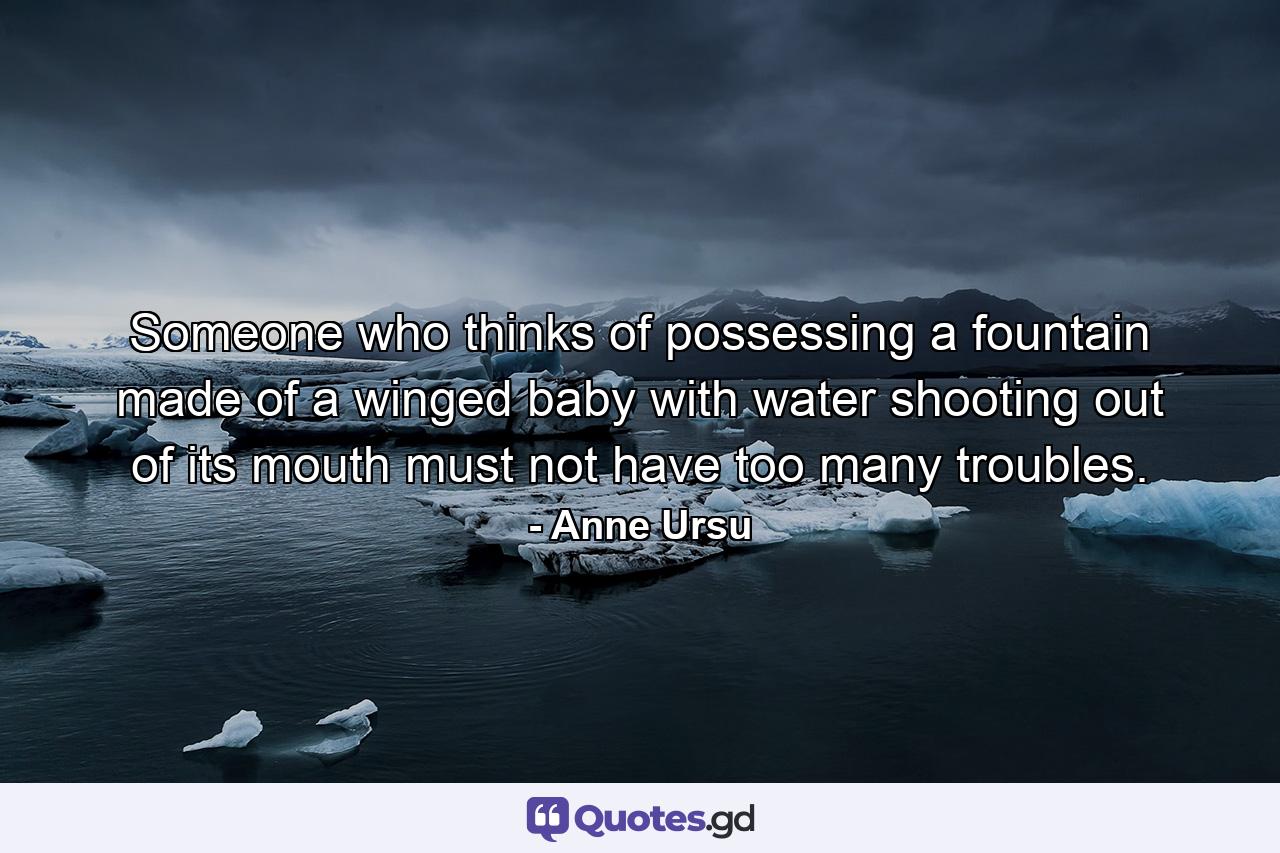 Someone who thinks of possessing a fountain made of a winged baby with water shooting out of its mouth must not have too many troubles. - Quote by Anne Ursu