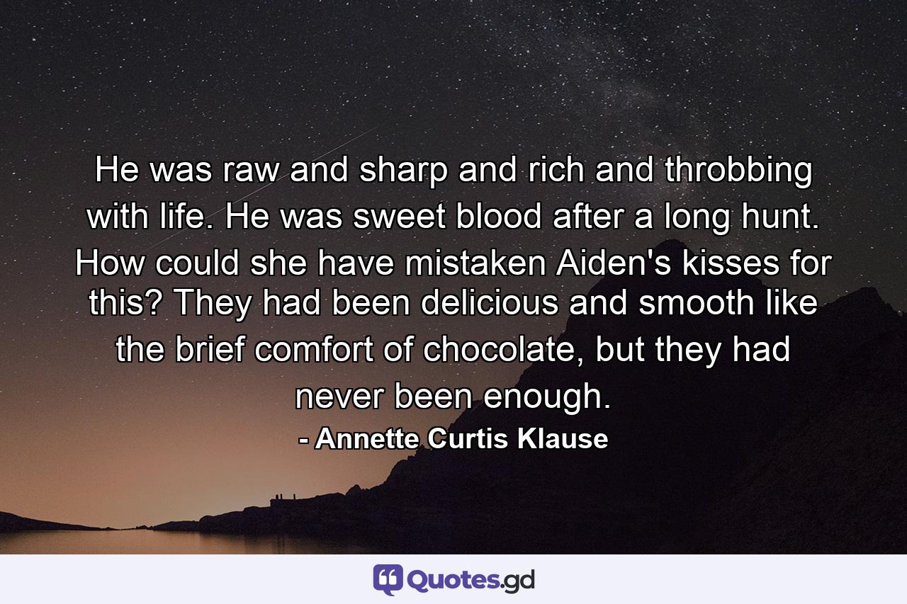 He was raw and sharp and rich and throbbing with life. He was sweet blood after a long hunt. How could she have mistaken Aiden's kisses for this? They had been delicious and smooth like the brief comfort of chocolate, but they had never been enough. - Quote by Annette Curtis Klause