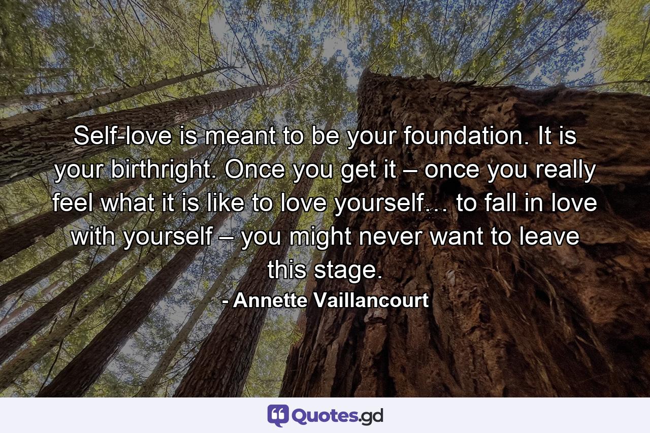 Self-love is meant to be your foundation. It is your birthright. Once you get it – once you really feel what it is like to love yourself… to fall in love with yourself – you might never want to leave this stage. - Quote by Annette Vaillancourt