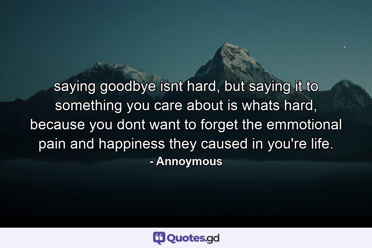 saying goodbye isnt hard, but saying it to something you care about is whats hard, because you dont want to forget the emmotional pain and happiness they caused in you're life. - Quote by Annoymous