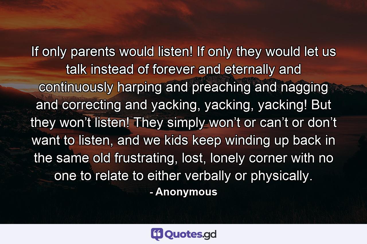 If only parents would listen! If only they would let us talk instead of forever and eternally and continuously harping and preaching and nagging and correcting and yacking, yacking, yacking! But they won’t listen! They simply won’t or can’t or don’t want to listen, and we kids keep winding up back in the same old frustrating, lost, lonely corner with no one to relate to either verbally or physically. - Quote by Anonymous