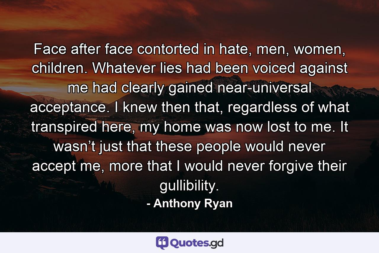 Face after face contorted in hate, men, women, children. Whatever lies had been voiced against me had clearly gained near-universal acceptance. I knew then that, regardless of what transpired here, my home was now lost to me. It wasn’t just that these people would never accept me, more that I would never forgive their gullibility. - Quote by Anthony Ryan