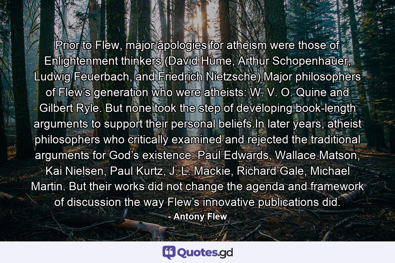 Prior to Flew, major apologies for atheism were those of Enlightenment thinkers (David Hume, Arthur Schopenhauer, Ludwig Feuerbach, and Friedrich Nietzsche).Major philosophers of Flew’s generation who were atheists: W. V. O. Quine and Gilbert Ryle. But none took the step of developing book-length arguments to support their personal beliefs.In later years, atheist philosophers who critically examined and rejected the traditional arguments for God’s existence: Paul Edwards, Wallace Matson, Kai Nielsen, Paul Kurtz, J. L. Mackie, Richard Gale, Michael Martin. But their works did not change the agenda and framework of discussion the way Flew’s innovative publications did. - Quote by Antony Flew