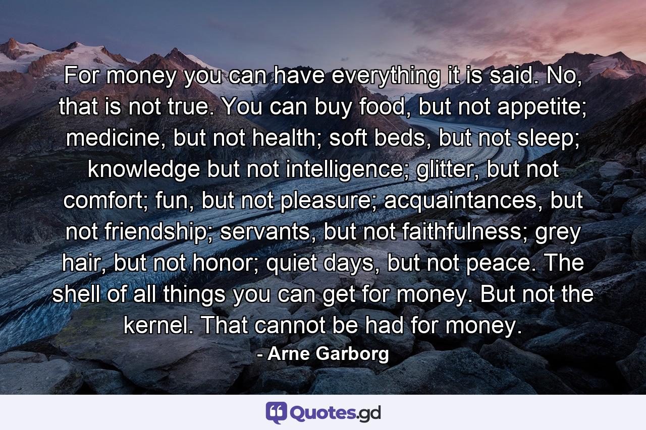 For money you can have everything it is said. No, that is not true. You can buy food, but not appetite; medicine, but not health; soft beds, but not sleep; knowledge but not intelligence; glitter, but not comfort; fun, but not pleasure; acquaintances, but not friendship; servants, but not faithfulness; grey hair, but not honor; quiet days, but not peace. The shell of all things you can get for money. But not the kernel. That cannot be had for money. - Quote by Arne Garborg