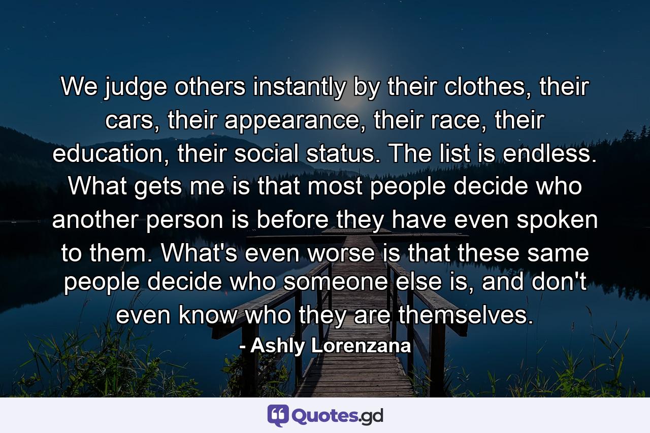 We judge others instantly by their clothes, their cars, their appearance, their race, their education, their social status. The list is endless. What gets me is that most people decide who another person is before they have even spoken to them. What's even worse is that these same people decide who someone else is, and don't even know who they are themselves. - Quote by Ashly Lorenzana