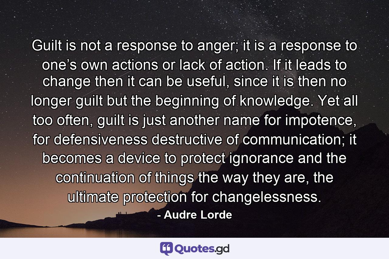 Guilt is not a response to anger; it is a response to one’s own actions or lack of action. If it leads to change then it can be useful, since it is then no longer guilt but the beginning of knowledge. Yet all too often, guilt is just another name for impotence, for defensiveness destructive of communication; it becomes a device to protect ignorance and the continuation of things the way they are, the ultimate protection for changelessness. - Quote by Audre Lorde