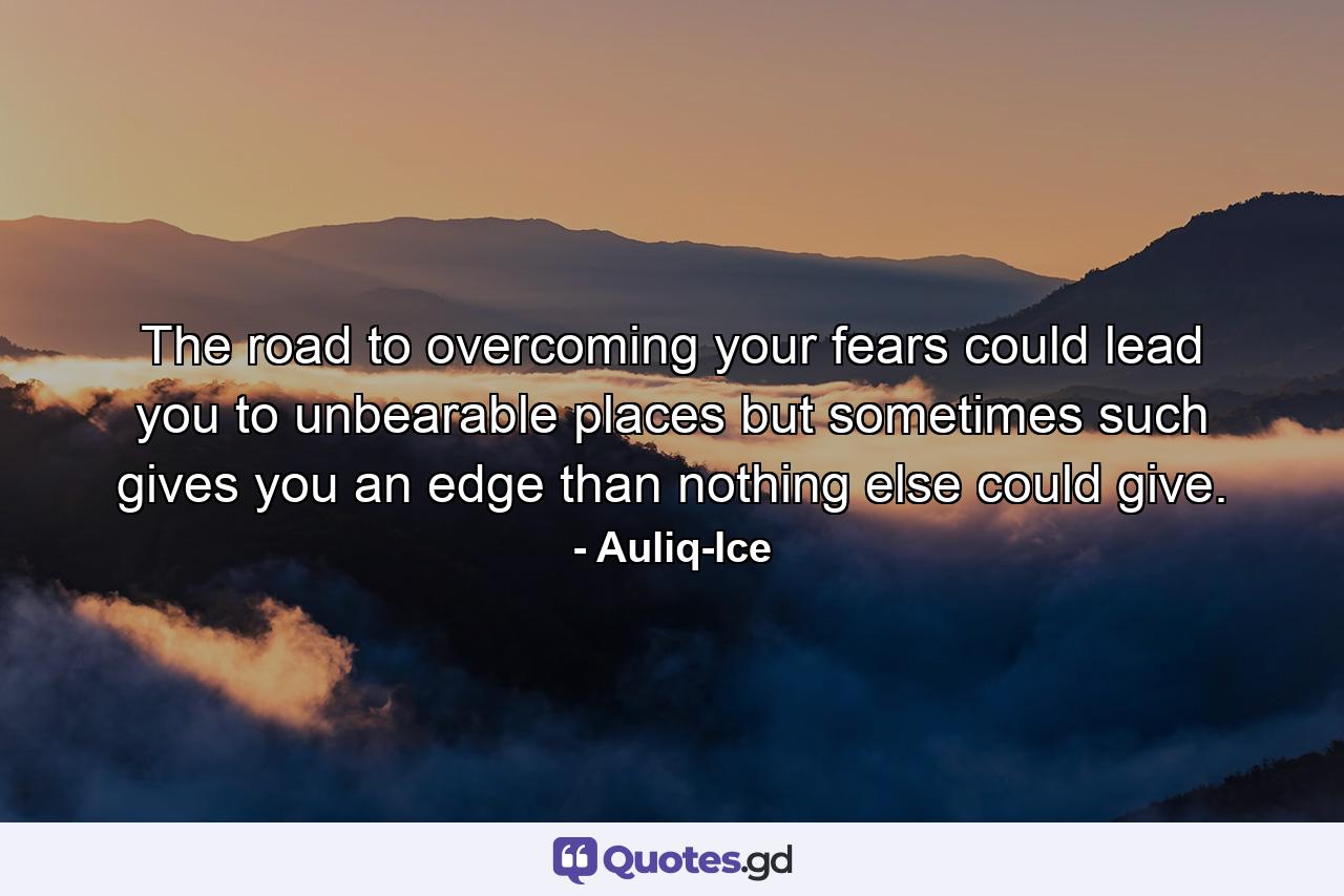 The road to overcoming your fears could lead you to unbearable places but sometimes such gives you an edge than nothing else could give. - Quote by Auliq-Ice