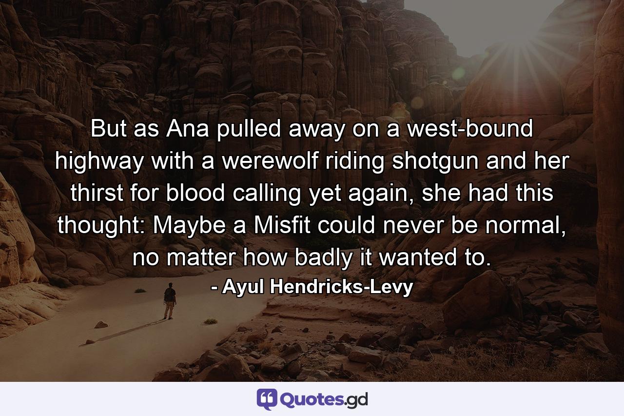 But as Ana pulled away on a west-bound highway with a werewolf riding shotgun and her thirst for blood calling yet again, she had this thought: Maybe a Misfit could never be normal, no matter how badly it wanted to. - Quote by Ayul Hendricks-Levy