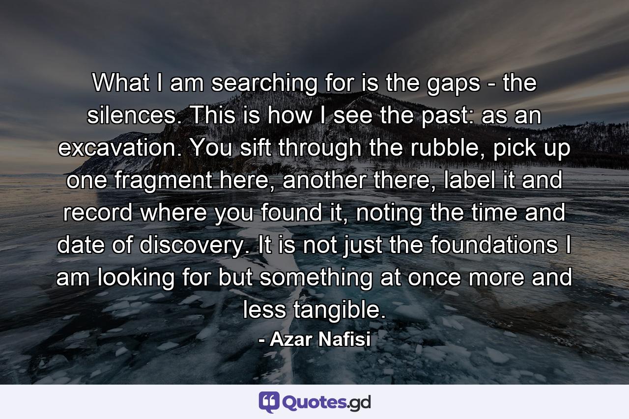 What I am searching for is the gaps - the silences. This is how I see the past: as an excavation. You sift through the rubble, pick up one fragment here, another there, label it and record where you found it, noting the time and date of discovery. It is not just the foundations I am looking for but something at once more and less tangible. - Quote by Azar Nafisi