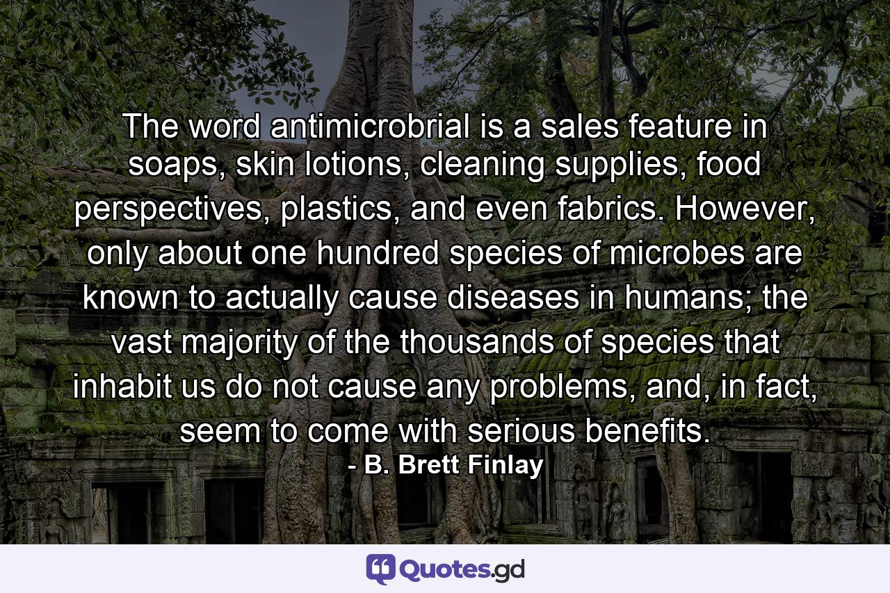 The word antimicrobrial is a sales feature in soaps, skin lotions, cleaning supplies, food perspectives, plastics, and even fabrics. However, only about one hundred species of microbes are known to actually cause diseases in humans; the vast majority of the thousands of species that inhabit us do not cause any problems, and, in fact, seem to come with serious benefits. - Quote by B. Brett Finlay