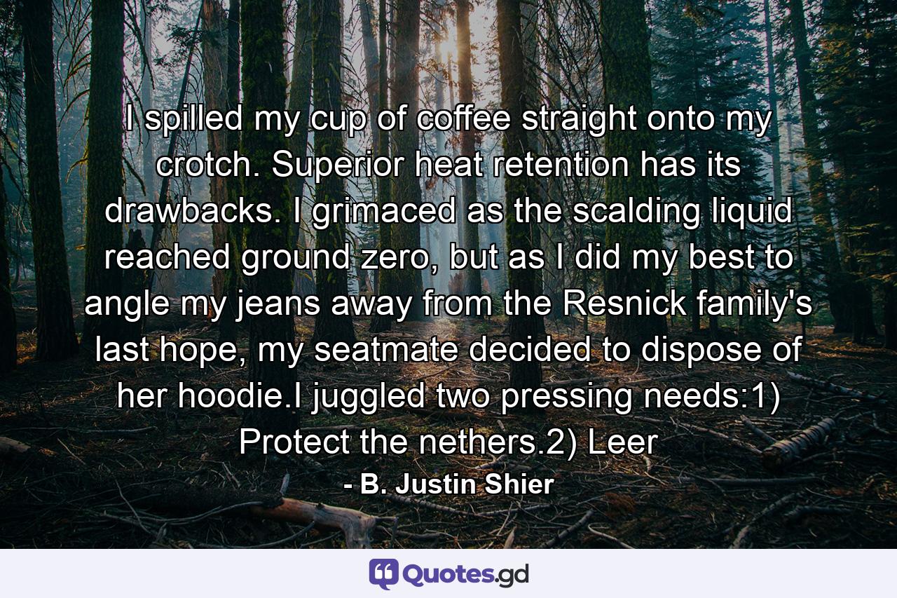 I spilled my cup of coffee straight onto my crotch. Superior heat retention has its drawbacks. I grimaced as the scalding liquid reached ground zero, but as I did my best to angle my jeans away from the Resnick family's last hope, my seatmate decided to dispose of her hoodie.I juggled two pressing needs:1) Protect the nethers.2) Leer - Quote by B. Justin Shier