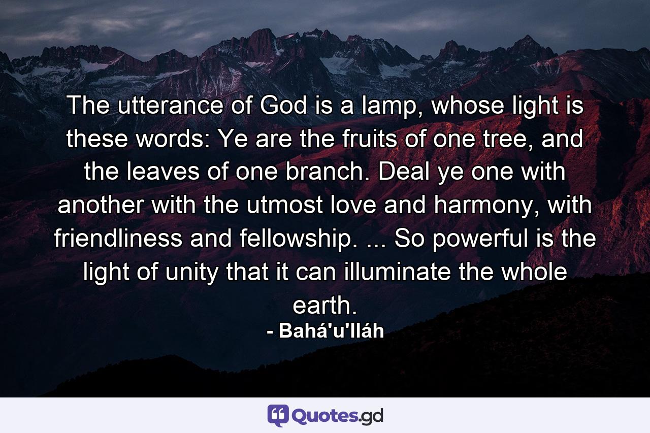 The utterance of God is a lamp, whose light is these words: Ye are the fruits of one tree, and the leaves of one branch. Deal ye one with another with the utmost love and harmony, with friendliness and fellowship. ... So powerful is the light of unity that it can illuminate the whole earth. - Quote by Bahá'u'lláh