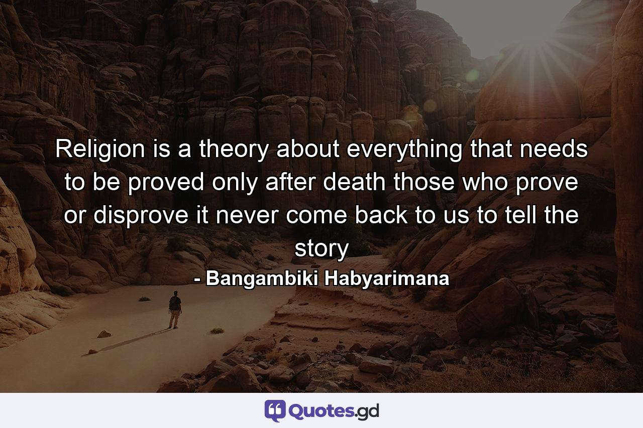 Religion is a theory about everything that needs to be proved only after death those who prove or disprove it never come back to us to tell the story - Quote by Bangambiki Habyarimana