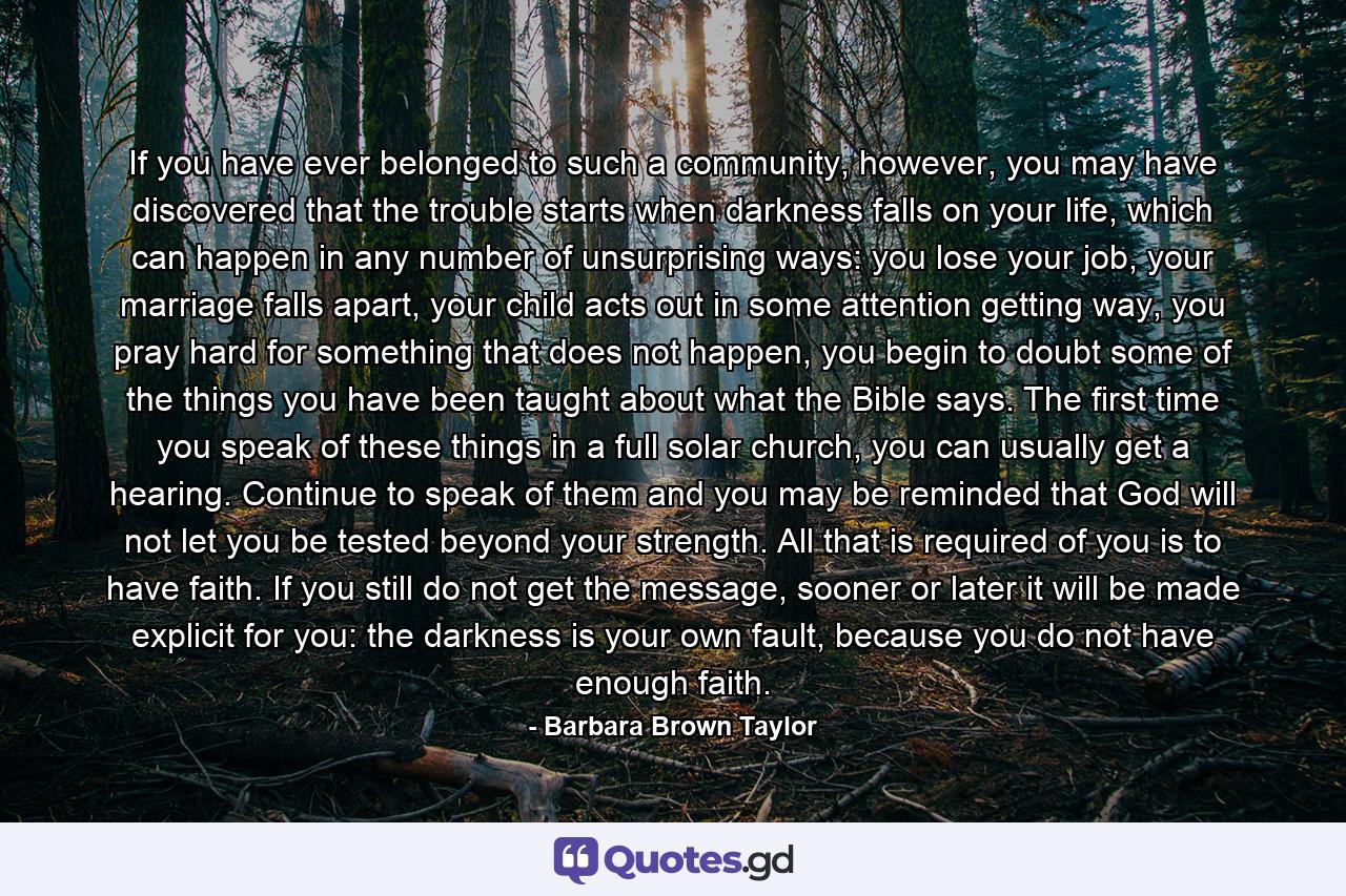 If you have ever belonged to such a community, however, you may have discovered that the trouble starts when darkness falls on your life, which can happen in any number of unsurprising ways: you lose your job, your marriage falls apart, your child acts out in some attention getting way, you pray hard for something that does not happen, you begin to doubt some of the things you have been taught about what the Bible says. The first time you speak of these things in a full solar church, you can usually get a hearing. Continue to speak of them and you may be reminded that God will not let you be tested beyond your strength. All that is required of you is to have faith. If you still do not get the message, sooner or later it will be made explicit for you: the darkness is your own fault, because you do not have enough faith. - Quote by Barbara Brown Taylor