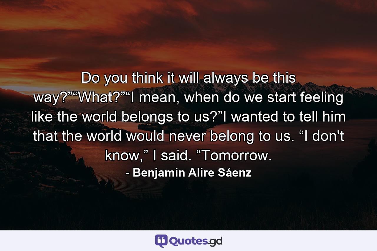 Do you think it will always be this way?”“What?”“I mean, when do we start feeling like the world belongs to us?”I wanted to tell him that the world would never belong to us. “I don't know,” I said. “Tomorrow. - Quote by Benjamin Alire Sáenz