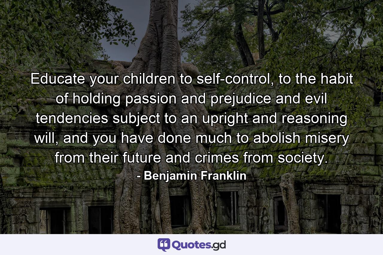 Educate your children to self-control, to the habit of holding passion and prejudice and evil tendencies subject to an upright and reasoning will, and you have done much to abolish misery from their future and crimes from society. - Quote by Benjamin Franklin