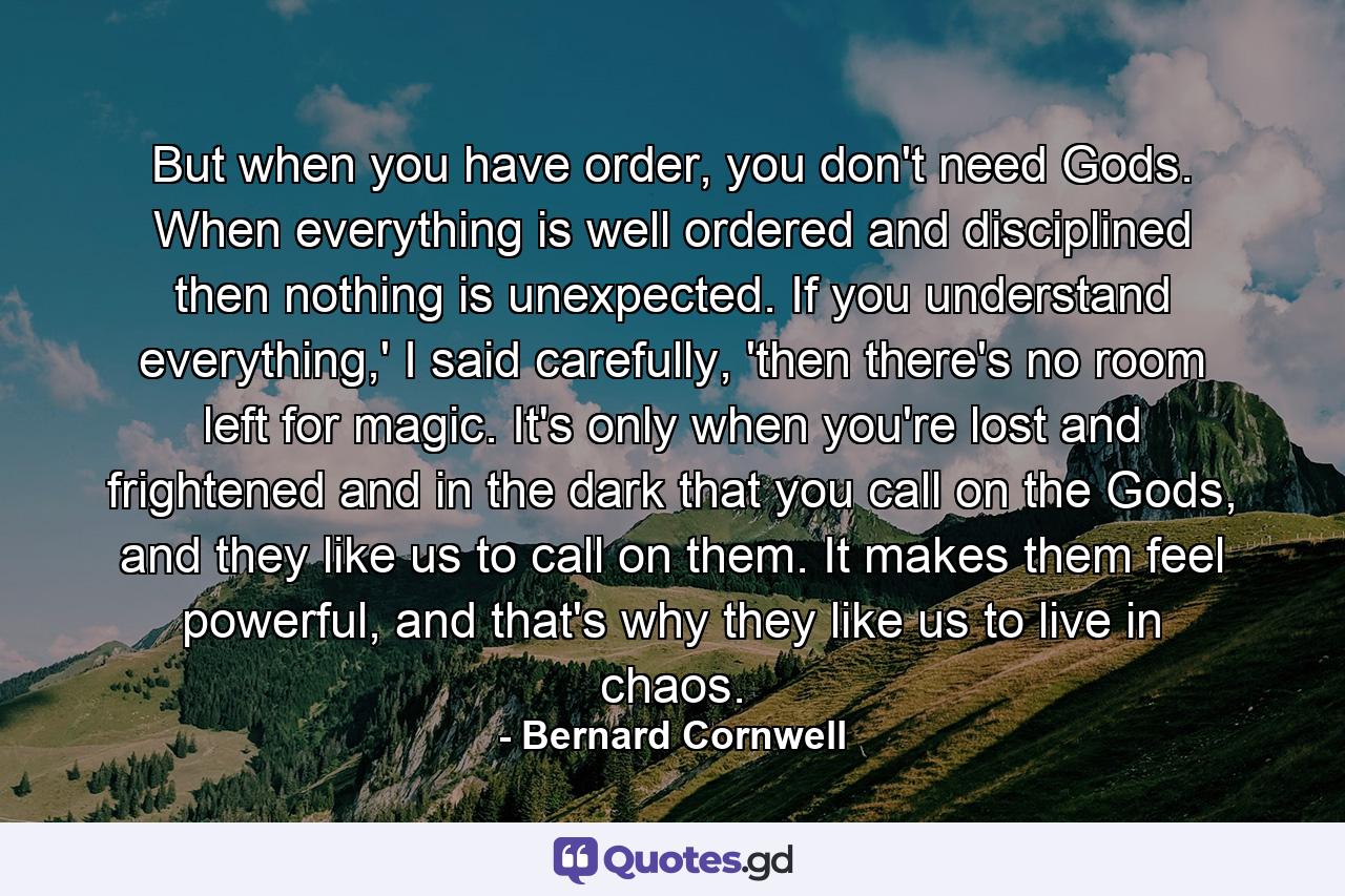 But when you have order, you don't need Gods. When everything is well ordered and disciplined then nothing is unexpected. If you understand everything,' I said carefully, 'then there's no room left for magic. It's only when you're lost and frightened and in the dark that you call on the Gods, and they like us to call on them. It makes them feel powerful, and that's why they like us to live in chaos. - Quote by Bernard Cornwell