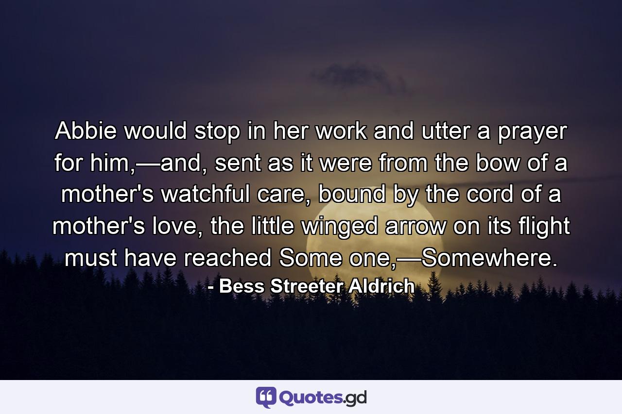 Abbie would stop in her work and utter a prayer for him,—and, sent as it were from the bow of a mother's watchful care, bound by the cord of a mother's love, the little winged arrow on its flight must have reached Some one,—Somewhere. - Quote by Bess Streeter Aldrich