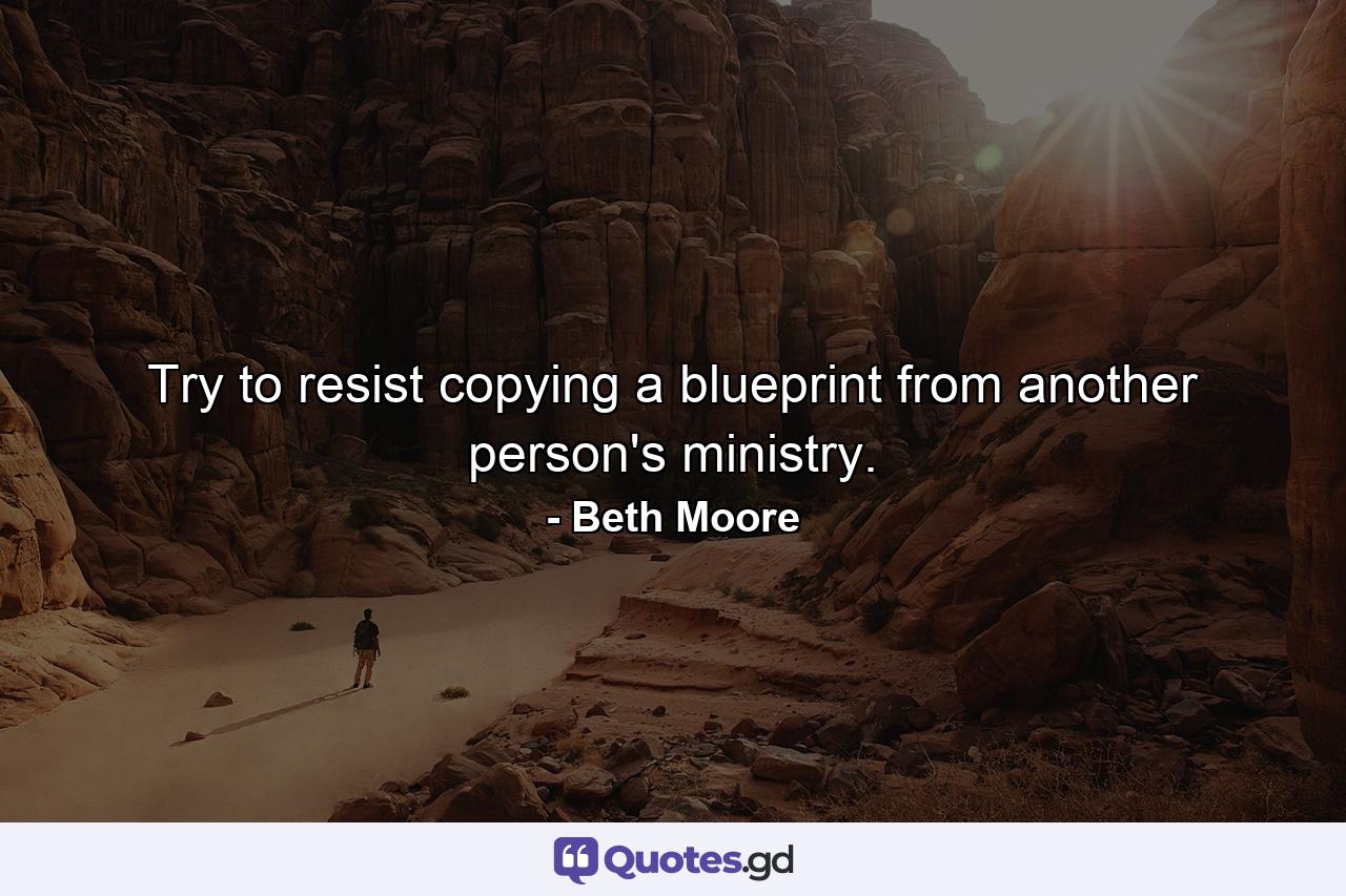 Try to resist copying a blueprint from another person's ministry. - Quote by Beth Moore