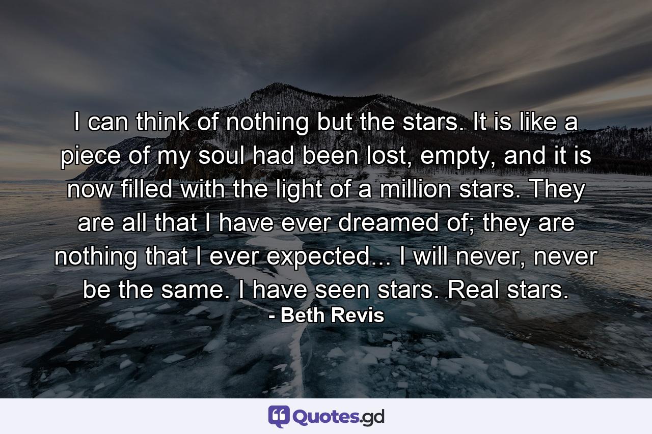 I can think of nothing but the stars. It is like a piece of my soul had been lost, empty, and it is now filled with the light of a million stars. They are all that I have ever dreamed of; they are nothing that I ever expected... I will never, never be the same. I have seen stars. Real stars. - Quote by Beth Revis