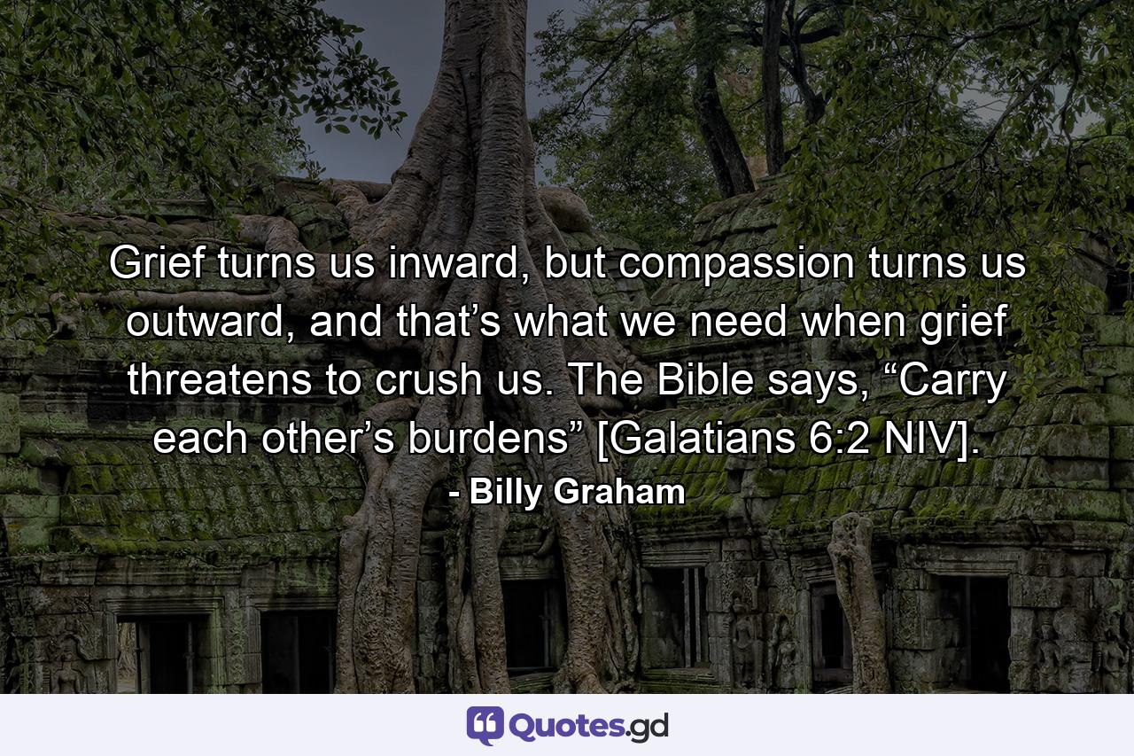 Grief turns us inward, but compassion turns us outward, and that’s what we need when grief threatens to crush us. The Bible says, “Carry each other’s burdens” [Galatians 6:2 NIV]. - Quote by Billy Graham