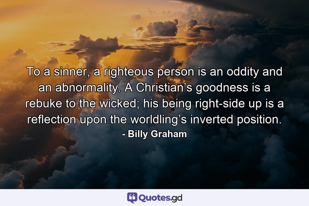 To a sinner, a righteous person is an oddity and an abnormality. A Christian’s goodness is a rebuke to the wicked; his being right-side up is a reflection upon the worldling’s inverted position. - Quote by Billy Graham