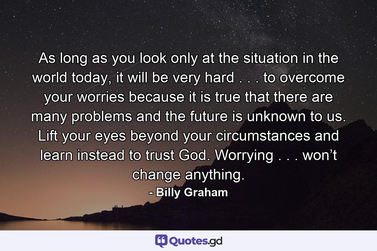 As long as you look only at the situation in the world today, it will be very hard . . . to overcome your worries because it is true that there are many problems and the future is unknown to us. Lift your eyes beyond your circumstances and learn instead to trust God. Worrying . . . won’t change anything. - Quote by Billy Graham