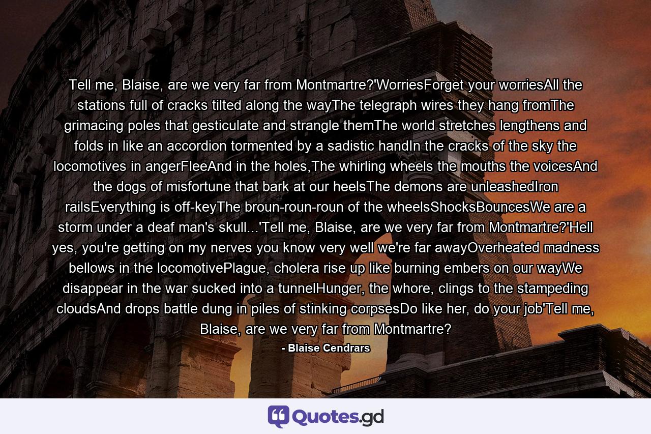 Tell me, Blaise, are we very far from Montmartre?'WorriesForget your worriesAll the stations full of cracks tilted along the wayThe telegraph wires they hang fromThe grimacing poles that gesticulate and strangle themThe world stretches lengthens and folds in like an accordion tormented by a sadistic handIn the cracks of the sky the locomotives in angerFleeAnd in the holes,The whirling wheels the mouths the voicesAnd the dogs of misfortune that bark at our heelsThe demons are unleashedIron railsEverything is off-keyThe broun-roun-roun of the wheelsShocksBouncesWe are a storm under a deaf man's skull...'Tell me, Blaise, are we very far from Montmartre?'Hell yes, you're getting on my nerves you know very well we're far awayOverheated madness bellows in the locomotivePlague, cholera rise up like burning embers on our wayWe disappear in the war sucked into a tunnelHunger, the whore, clings to the stampeding cloudsAnd drops battle dung in piles of stinking corpsesDo like her, do your job'Tell me, Blaise, are we very far from Montmartre? - Quote by Blaise Cendrars