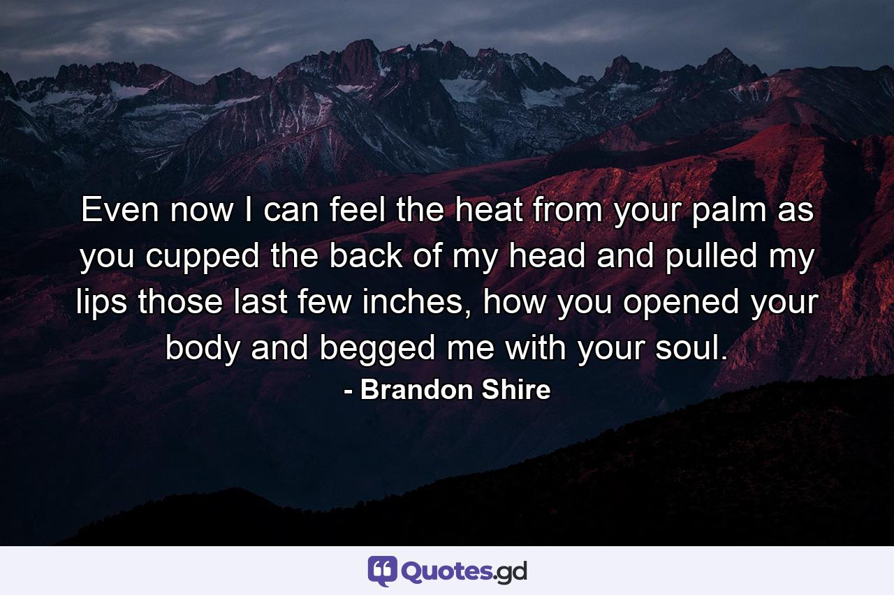 Even now I can feel the heat from your palm as you cupped the back of my head and pulled my lips those last few inches, how you opened your body and begged me with your soul. - Quote by Brandon Shire