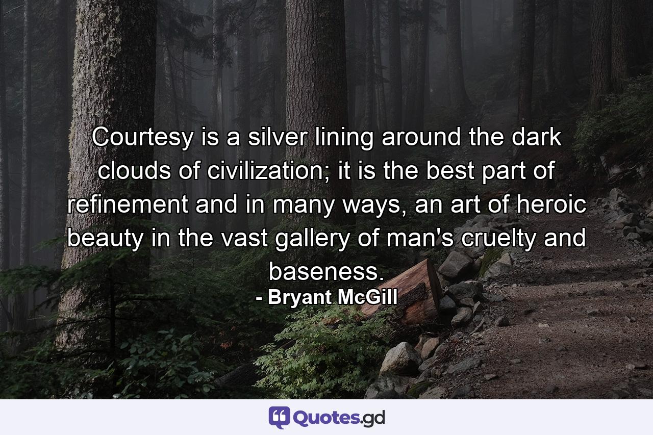 Courtesy is a silver lining around the dark clouds of civilization; it is the best part of refinement and in many ways, an art of heroic beauty in the vast gallery of man's cruelty and baseness. - Quote by Bryant McGill