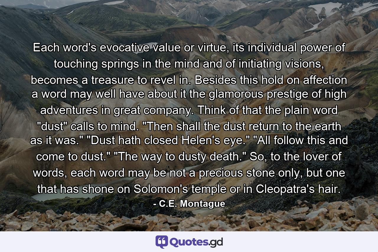 Each word's evocative value or virtue, its individual power of touching springs in the mind and of initiating visions, becomes a treasure to revel in. Besides this hold on affection a word may well have about it the glamorous prestige of high adventures in great company. Think of that the plain word 