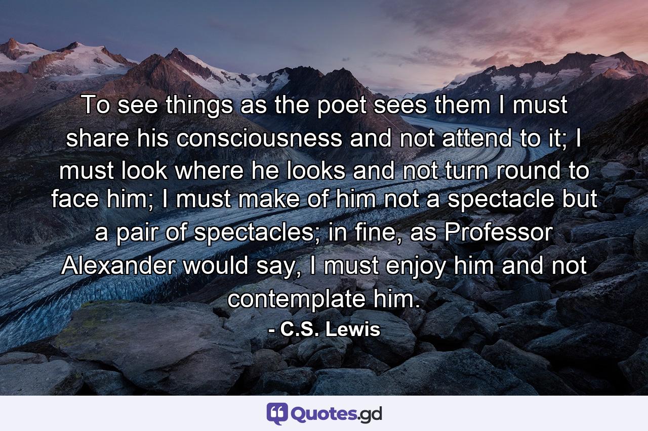 To see things as the poet sees them I must share his consciousness and not attend to it; I must look where he looks and not turn round to face him; I must make of him not a spectacle but a pair of spectacles; in fine, as Professor Alexander would say, I must enjoy him and not contemplate him. - Quote by C.S. Lewis