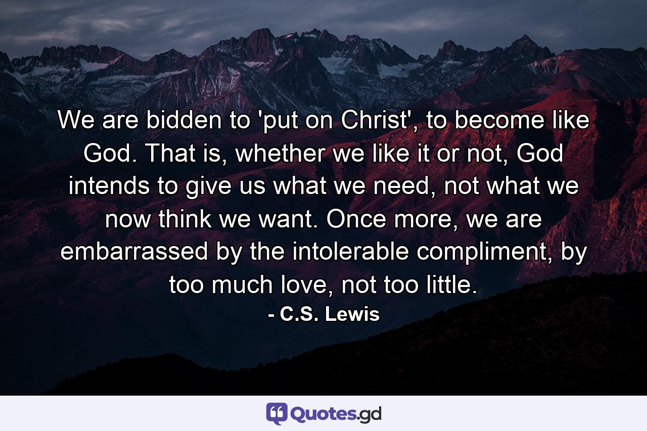 We are bidden to 'put on Christ', to become like God. That is, whether we like it or not, God intends to give us what we need, not what we now think we want. Once more, we are embarrassed by the intolerable compliment, by too much love, not too little. - Quote by C.S. Lewis