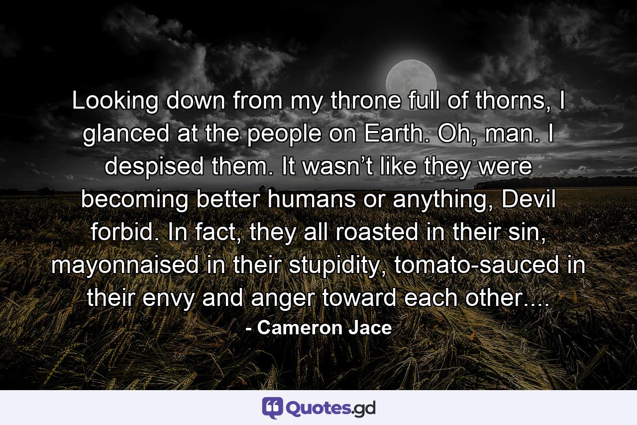 Looking down from my throne full of thorns, I glanced at the people on Earth. Oh, man. I despised them. It wasn’t like they were becoming better humans or anything, Devil forbid. In fact, they all roasted in their sin, mayonnaised in their stupidity, tomato-sauced in their envy and anger toward each other.... - Quote by Cameron Jace