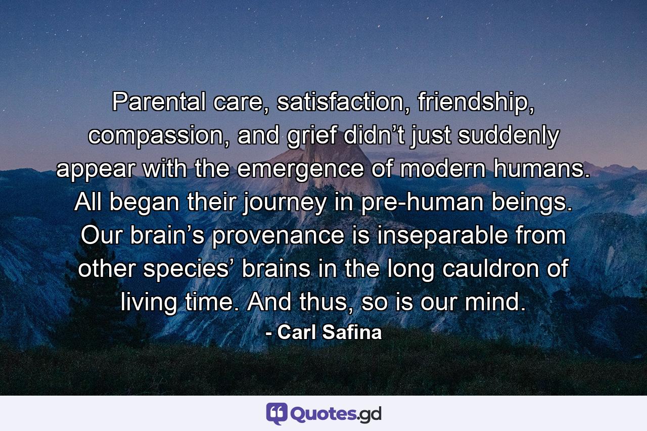 Parental care, satisfaction, friendship, compassion, and grief didn’t just suddenly appear with the emergence of modern humans. All began their journey in pre-human beings. Our brain’s provenance is inseparable from other species’ brains in the long cauldron of living time. And thus, so is our mind. - Quote by Carl Safina