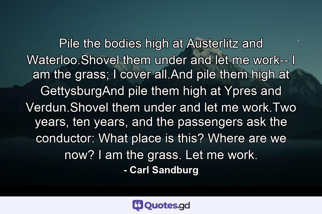 Pile the bodies high at Austerlitz and Waterloo.Shovel them under and let me work-- I am the grass; I cover all.And pile them high at GettysburgAnd pile them high at Ypres and Verdun.Shovel them under and let me work.Two years, ten years, and the passengers ask the conductor: What place is this? Where are we now? I am the grass. Let me work. - Quote by Carl Sandburg