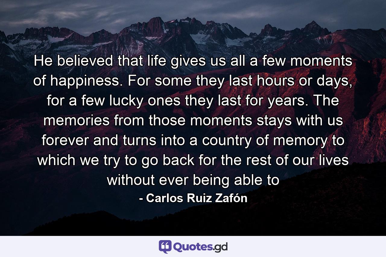 He believed that life gives us all a few moments of happiness. For some they last hours or days, for a few lucky ones they last for years. The memories from those moments stays with us forever and turns into a country of memory to which we try to go back for the rest of our lives without ever being able to - Quote by Carlos Ruiz Zafón