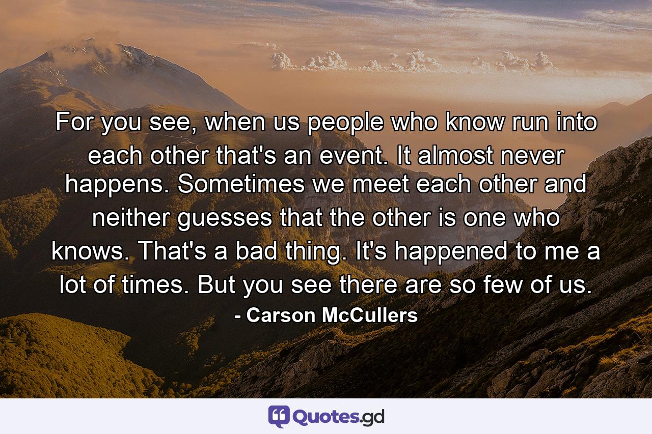 For you see, when us people who know run into each other that's an event. It almost never happens. Sometimes we meet each other and neither guesses that the other is one who knows. That's a bad thing. It's happened to me a lot of times. But you see there are so few of us. - Quote by Carson McCullers