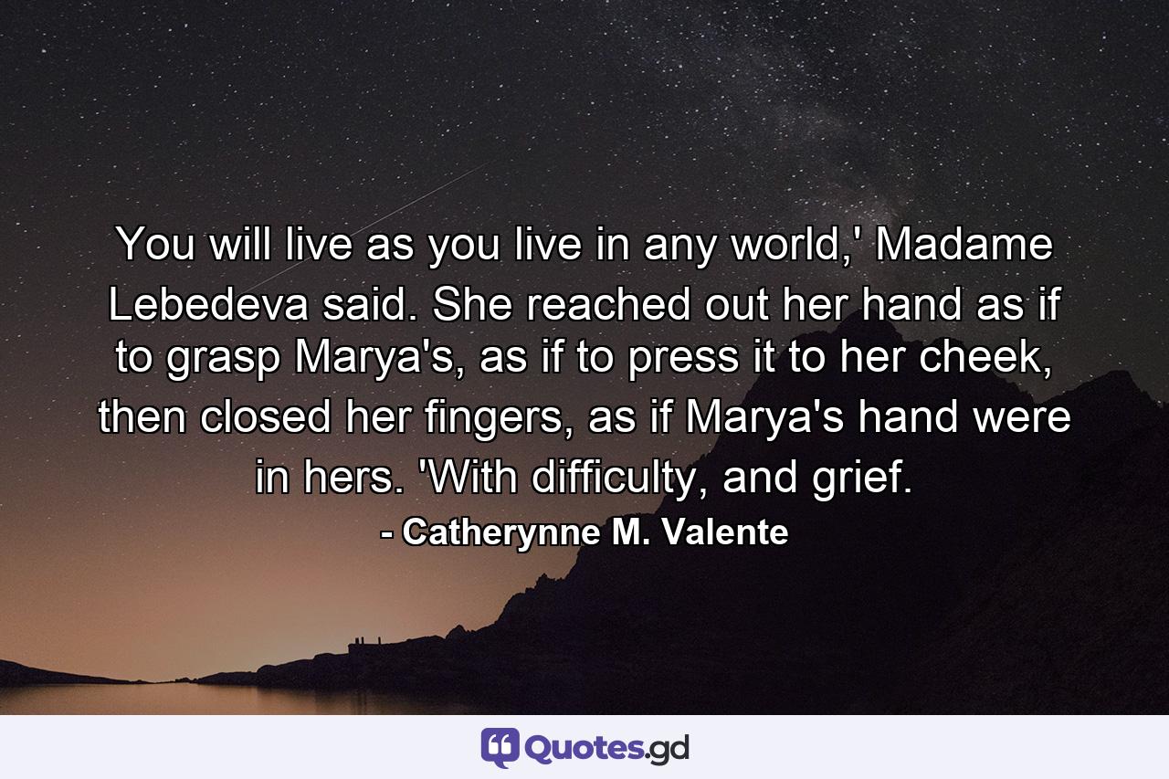 You will live as you live in any world,' Madame Lebedeva said. She reached out her hand as if to grasp Marya's, as if to press it to her cheek, then closed her fingers, as if Marya's hand were in hers. 'With difficulty, and grief. - Quote by Catherynne M. Valente