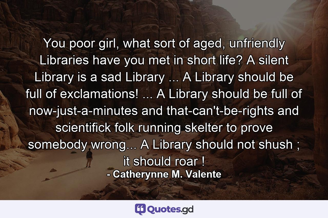 You poor girl, what sort of aged, unfriendly Libraries have you met in short life? A silent Library is a sad Library ... A Library should be full of exclamations! ... A Library should be full of now-just-a-minutes and that-can't-be-rights and scientifick folk running skelter to prove somebody wrong... A Library should not shush ; it should roar ! - Quote by Catherynne M. Valente