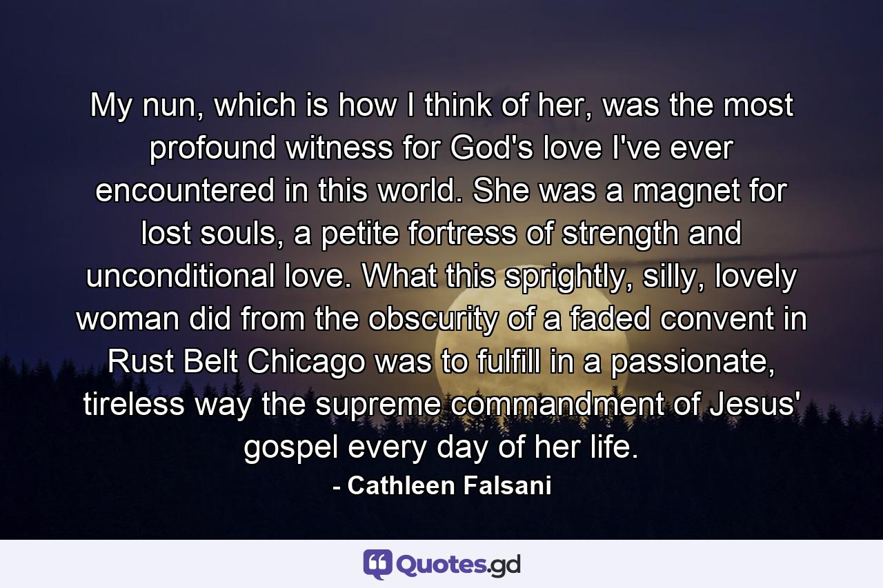 My nun, which is how I think of her, was the most profound witness for God's love I've ever encountered in this world. She was a magnet for lost souls, a petite fortress of strength and unconditional love. What this sprightly, silly, lovely woman did from the obscurity of a faded convent in Rust Belt Chicago was to fulfill in a passionate, tireless way the supreme commandment of Jesus' gospel every day of her life. - Quote by Cathleen Falsani